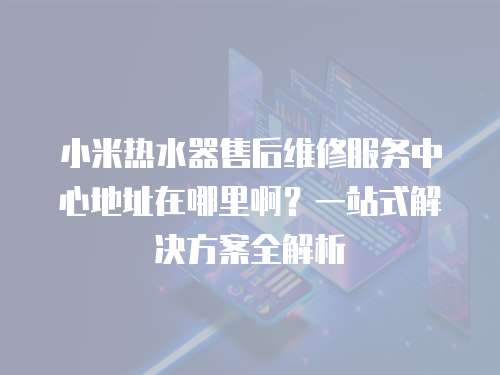 小米熱水器售后維修服務中心地址在哪里啊？一站式解決方案全解析