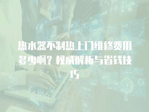 熱水器不制熱上門維修費用多少?。繖嗤馕雠c省錢技巧