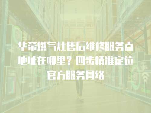華帝燃氣灶售后維修服務點地址在哪里？四步精準定位官方服務網絡