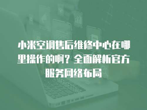 小米空調(diào)售后維修中心在哪里操作的啊？全面解析官方服務(wù)網(wǎng)絡(luò)布局