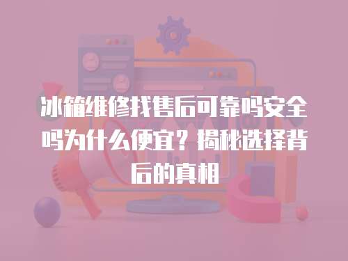 冰箱維修找售后可靠嗎安全嗎為什么便宜？揭秘選擇背后的真相