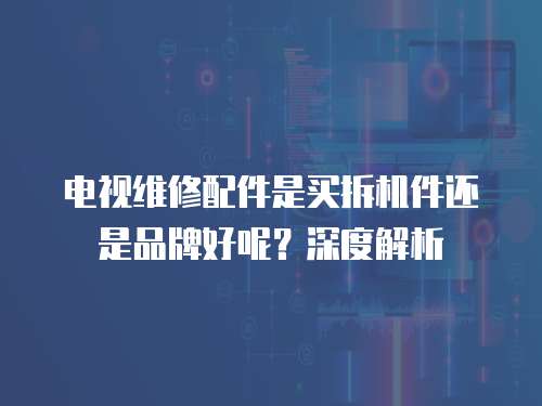 電視維修配件是買拆機件還是品牌好呢？深度解析
