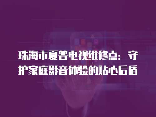 珠海市夏普電視維修點：守護家庭影音體驗的貼心后盾