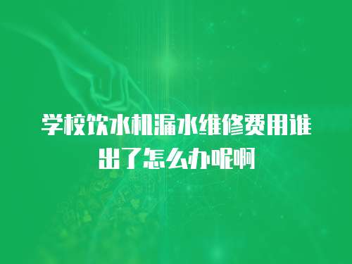學校飲水機漏水維修費用誰出了怎么辦呢啊