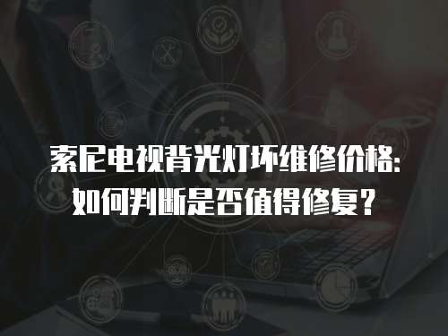 索尼電視背光燈壞維修價格：如何判斷是否值得修復？