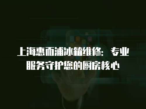 上海惠而浦冰箱維修：專業服務守護您的廚房核心