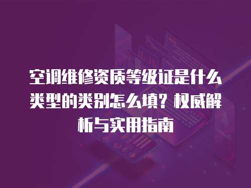 空調維修資質等級證是什么類型的類別怎么填？權威解析與實用指南