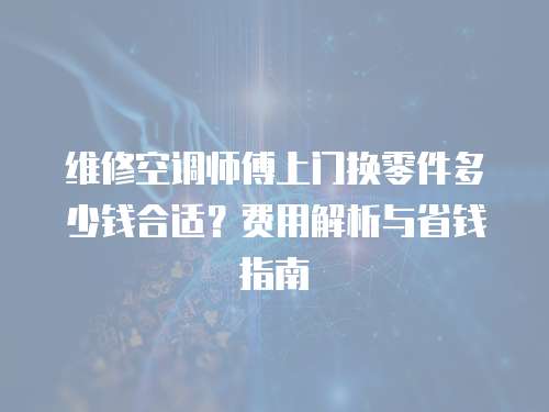 維修空調師傅上門換零件多少錢合適？費用解析與省錢指南