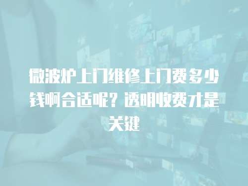 微波爐上門維修上門費多少錢啊合適呢？透明收費才是關鍵