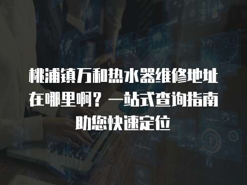 桃浦鎮萬和熱水器維修地址在哪里啊？一站式查詢指南助您快速定位