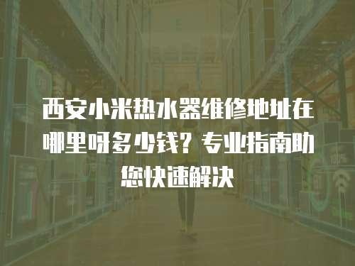 西安小米熱水器維修地址在哪里呀多少錢？專業指南助您快速解決
