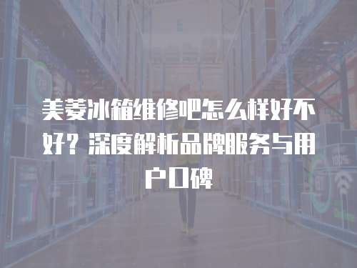 美菱冰箱維修吧怎么樣好不好？深度解析品牌服務與用戶口碑
