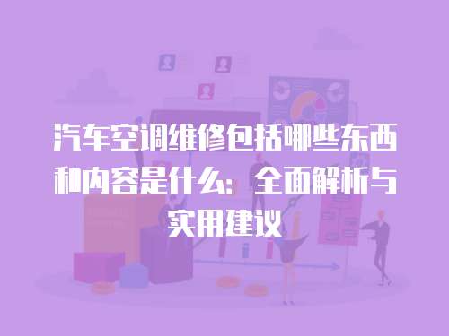 汽車空調維修包括哪些東西和內容是什么：全面解析與實用建議