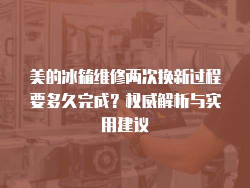 美的冰箱維修兩次換新過程要多久完成？權(quán)威解析與實(shí)用建議