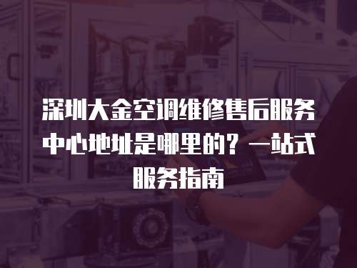 深圳大金空調維修售后服務中心地址是哪里的？一站式服務指南
