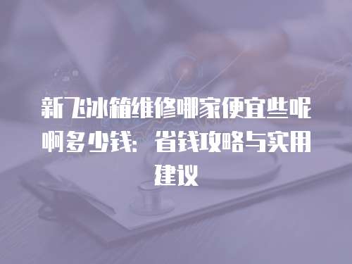 新飛冰箱維修哪家便宜些呢啊多少錢(qián)：省錢(qián)攻略與實(shí)用建議