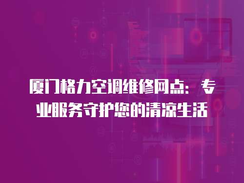 廈門格力空調維修網點：專業服務守護您的清涼生活