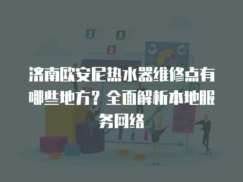 濟南歐安尼熱水器維修點有哪些地方？全面解析本地服務網絡
