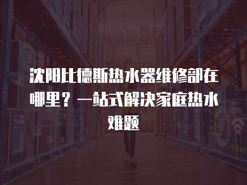 沈陽比德斯熱水器維修部在哪里？一站式解決家庭熱水難題