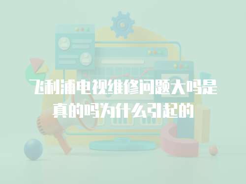 飛利浦電視維修問題大嗎是真的嗎為什么引起的
