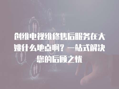創(chuàng)維電視維修售后服務(wù)在大姚什么地點(diǎn)啊？一站式解決您的后顧之憂