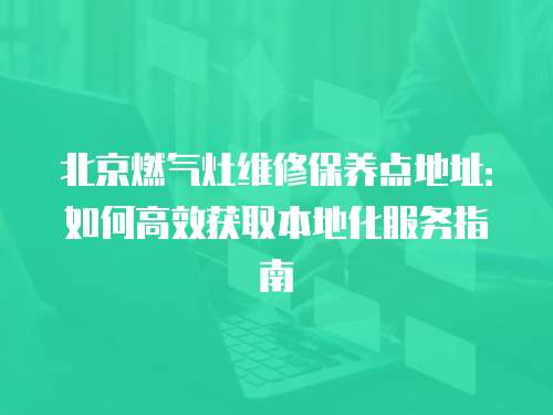 北京燃?xì)庠罹S修保養(yǎng)點(diǎn)地址：如何高效獲取本地化服務(wù)指南