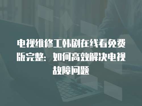 電視維修工韓劇在線看免費版完整：如何高效解決電視故障問題