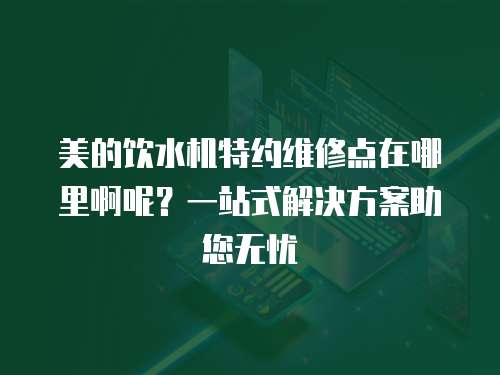 美的飲水機特約維修點在哪里啊呢？一站式解決方案助您無憂