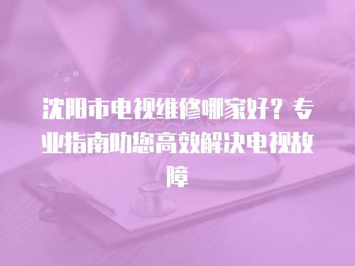 沈陽市電視維修哪家好？專業指南助您高效解決電視故障
