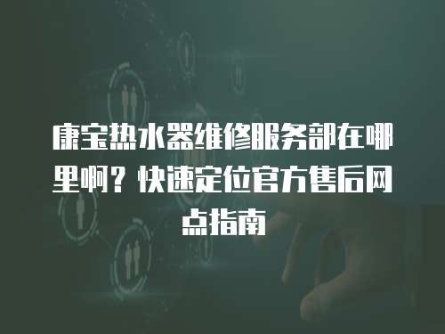 康寶熱水器維修服務(wù)部在哪里啊？快速定位官方售后網(wǎng)點(diǎn)指南