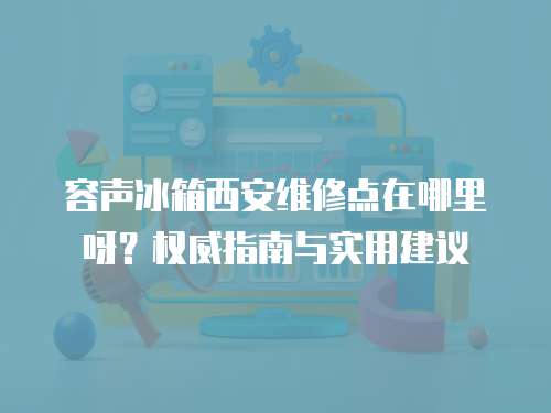 容聲冰箱西安維修點在哪里呀？權威指南與實用建議