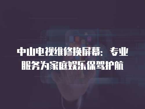 中山電視維修換屏幕：專業服務為家庭娛樂保駕護航