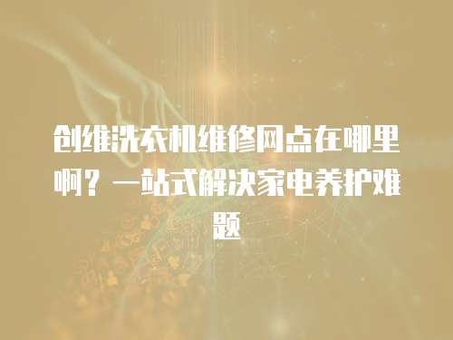 創維洗衣機維修網點在哪里啊？一站式解決家電養護難題