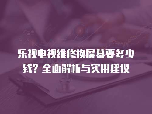 樂視電視維修換屏幕要多少錢？全面解析與實用建議