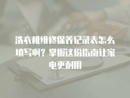 洗衣機維修保養記錄表怎么填寫啊？掌握這份指南讓家電更耐用