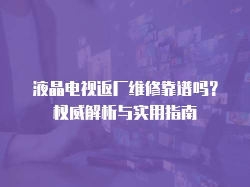 液晶電視返廠維修靠譜嗎？權威解析與實用指南