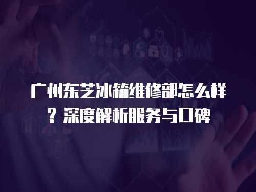 廣州東芝冰箱維修部怎么樣？深度解析服務與口碑