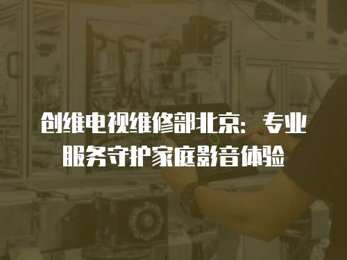 創維電視維修部北京：專業服務守護家庭影音體驗