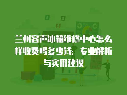 蘭州容聲冰箱維修中心怎么樣收費嗎多少錢：專業解析與實用建議