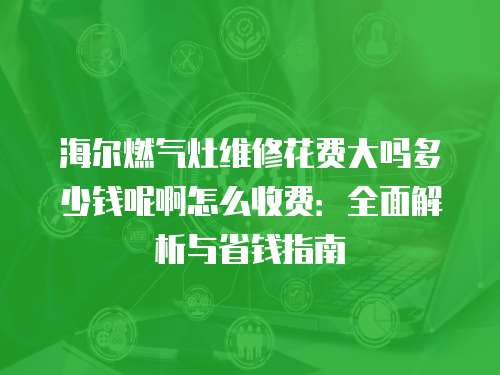 海爾燃氣灶維修花費大嗎多少錢呢啊怎么收費：全面解析與省錢指南