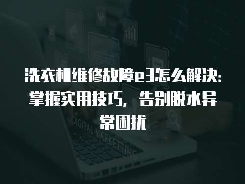 洗衣機(jī)維修故障e3怎么解決：掌握實用技巧，告別脫水異常困擾