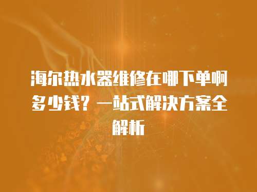 海爾熱水器維修在哪下單啊多少錢？一站式解決方案全解析