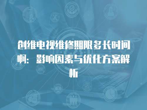 創維電視維修期限多長時間啊：影響因素與優化方案解析