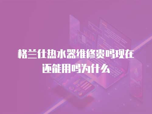 格蘭仕熱水器維修貴嗎現在還能用嗎為什么