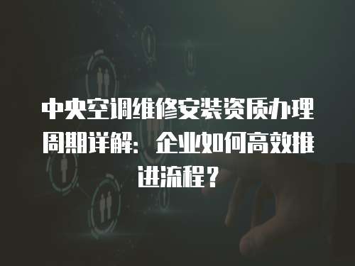 中央空調(diào)維修安裝資質(zhì)辦理周期詳解：企業(yè)如何高效推進(jìn)流程？