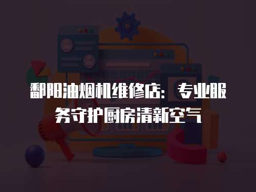 鄱陽油煙機維修店：專業服務守護廚房清新空氣