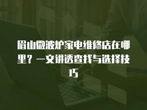 眉山微波爐家電維修店在哪里？一文講透查找與選擇技巧