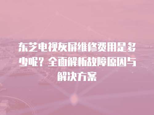 東芝電視灰屏維修費(fèi)用是多少呢？全面解析故障原因與解決方案