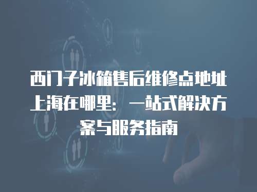 西門子冰箱售后維修點地址上海在哪里：一站式解決方案與服務指南