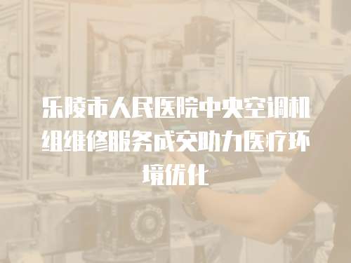 樂陵市人民醫院中央空調機組維修服務成交助力醫療環境優化